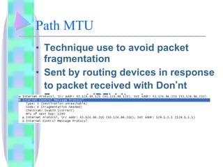Path MTU Technique use to avoid packet fragmentation Sent by routing devices in response to packet received with Don ’ nt Fragment (DF) bit set ICMP Type 3 code 4 