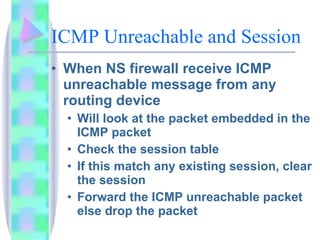ICMP Unreachable and Session When NS firewall receive ICMP unreachable message from any routing device Will look at the packet embedded in the ICMP packet Check the session table If this match any existing session, clear the session Forward the ICMP unreachable packet else drop the packet 
