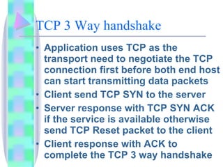 TCP 3 Way handshake Application uses TCP as the transport need to negotiate the TCP connection first before both end host can start transmitting data packets Client send TCP SYN to the server Server response with TCP SYN ACK if the service is available otherwise send TCP Reset packet to the client Client response with ACK to complete the TCP 3 way handshake 