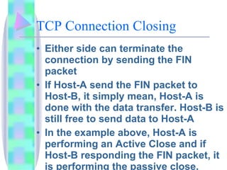 TCP Connection Closing Either side can terminate the connection by sending the FIN packet If Host-A send the FIN packet to Host-B, it simply mean, Host-A is done with the data transfer. Host-B is still free to send data to Host-A In the example above, Host-A is performing an Active Close and if Host-B responding the FIN packet, it is performing the passive close.  