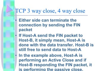 TCP 3 way close, 4 way close Either side can terminate the connection by sending the FIN packet If Host-A send the FIN packet to Host-B, it simply mean, Host-A is done with the data transfer. Host-B is still free to send data to Host-A In the example above, Host-A is performing an Active Close and if Host-B responding the FIN packet, it is performing the passive close.  