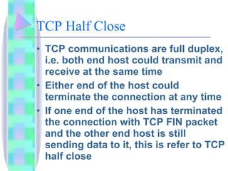 TCP Half Close TCP communications are full duplex, i.e. both end host could transmit and receive at the same time Either end of the host could terminate the connection at any time If one end of the host has terminated the connection with TCP FIN packet and the other end host is still sending data to it, this is refer to TCP half close 
