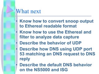 What next Know how to convert snoop output to Ethereal readable format Know how to use the Ethereal and filter to analyze data capture Describe the behavior of UDP Describe how DNS using UDP port 53 matching an DNS request to DNS reply Describe the default DNS behavior on the NS5000 and ISG 