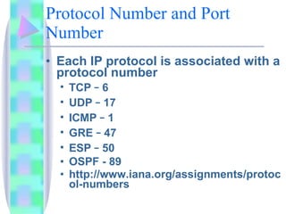 Protocol Number and Port Number Each IP protocol is associated with a protocol number TCP  –  6 UDP  –  17 ICMP  –  1 GRE  –  47 ESP  –  50 OSPF - 89 http://www.iana.org/assignments/protocol-numbers 