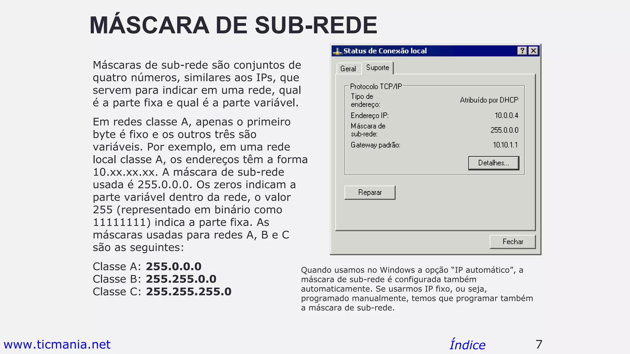 MÁSCARA DE SUB-REDE
Máscaras de sub-rede são conjuntos de
quatro números, similares aos IPs, que
servem para indicar em uma rede, qual
é a parte fixa e qual é a parte variável.
Em redes classe A, apenas o primeiro
byte é fixo e os outros três são
variáveis. Por exemplo, em uma rede
local classe A, os endereços têm a forma
10.xx.xx.xx. A máscara de sub-rede
usada é 255.0.0.0. Os zeros indicam a
parte variável dentro da rede, o valor
255 (representado em binário como
11111111) indica a parte fixa. As
máscaras usadas para redes A, B e C
são as seguintes:
Classe A: 255.0.0.0
Classe B: 255.255.0.0
Classe C: 255.255.255.0
7Índice
Quando usamos no Windows a opção “IP automático”, a
máscara de sub-rede é configurada também
automaticamente. Se usarmos IP fixo, ou seja,
programado manualmente, temos que programar também
a máscara de sub-rede.
www.ticmania.net
 
