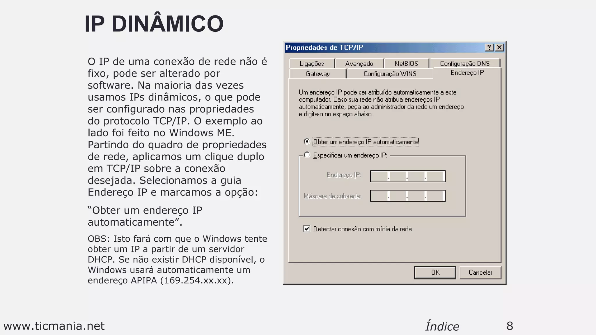 IP DINÂMICO
O IP de uma conexão de rede não é
fixo, pode ser alterado por
software. Na maioria das vezes
usamos IPs dinâmicos, o que pode
ser configurado nas propriedades
do protocolo TCP/IP. O exemplo ao
lado foi feito no Windows ME.
Partindo do quadro de propriedades
de rede, aplicamos um clique duplo
em TCP/IP sobre a conexão
desejada. Selecionamos a guia
Endereço IP e marcamos a opção:
“Obter um endereço IP
automaticamente”.
OBS: Isto fará com que o Windows tente
obter um IP a partir de um servidor
DHCP. Se não existir DHCP disponível, o
Windows usará automaticamente um
endereço APIPA (169.254.xx.xx).
8Índicewww.ticmania.net
 