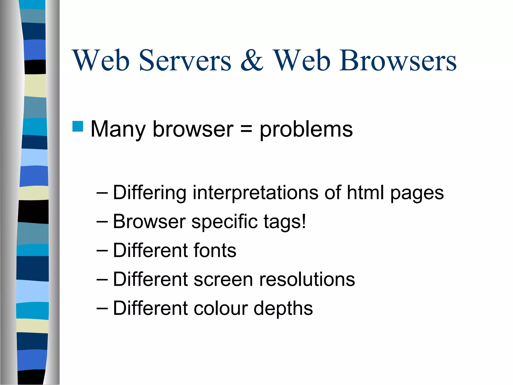 Web Servers & Web Browsers
 Many browser = problems
– Differing interpretations of html pages
– Browser specific tags!
– Different fonts
– Different screen resolutions
– Different colour depths
 