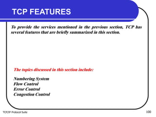 TCP/IP Protocol Suite 100
TCP FEATURES
To provide the services mentioned in the previous section, TCP has
several features that are briefly summarized in this section.
The topics discussed in this section include:
Numbering System
Flow Control
Error Control
Congestion Control
 