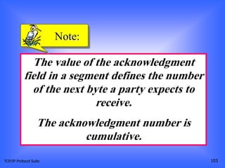TCP/IP Protocol Suite 103
The value of the acknowledgment
field in a segment defines the number
of the next byte a party expects to
receive.
The acknowledgment number is
cumulative.
Note:
 