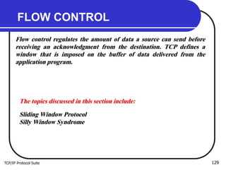 TCP/IP Protocol Suite 129
FLOW CONTROL
Flow control regulates the amount of data a source can send before
receiving an acknowledgment from the destination. TCP defines a
window that is imposed on the buffer of data delivered from the
application program.
The topics discussed in this section include:
Sliding Window Protocol
Silly Window Syndrome
 