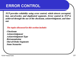 TCP/IP Protocol Suite 137
ERROR CONTROL
TCP provides reliability using error control, which detects corrupted,
lost, out-of-order, and duplicated segments. Error control in TCP is
achieved through the use of the checksum, acknowledgment, and time-
out.
The topics discussed in this section include:
Checksum
Acknowledgment
Acknowledgment Type
Retransmission
Out-of-Order Segments
Some Scenarios
 