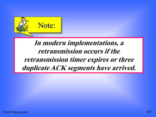 TCP/IP Protocol Suite 139
In modern implementations, a
retransmission occurs if the
retransmission timer expires or three
duplicate ACK segments have arrived.
Note:
 