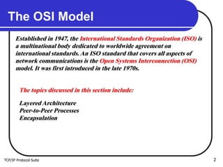 TCP/IP Protocol Suite 2
The OSI Model
Established in 1947, the International Standards Organization (ISO) is
a multinational body dedicated to worldwide agreement on
international standards. An ISO standard that covers all aspects of
network communications is the Open Systems Interconnection (OSI)
model. It was first introduced in the late 1970s.
The topics discussed in this section include:
Layered Architecture
Peer-to-Peer Processes
Encapsulation
 