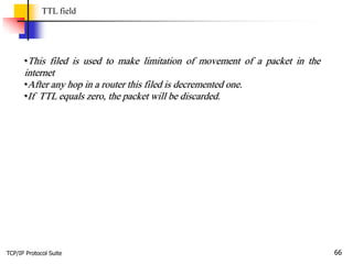 TCP/IP Protocol Suite 66
TTL field
•This filed is used to make limitation of movement of a packet in the
internet
•After any hop in a router this filed is decremented one.
•If TTL equals zero, the packet will be discarded.
 