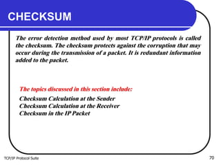 TCP/IP Protocol Suite 70
CHECKSUM
The error detection method used by most TCP/IP protocols is called
the checksum. The checksum protects against the corruption that may
occur during the transmission of a packet. It is redundant information
added to the packet.
The topics discussed in this section include:
Checksum Calculation at the Sender
Checksum Calculation at the Receiver
Checksum in the IP Packet
 