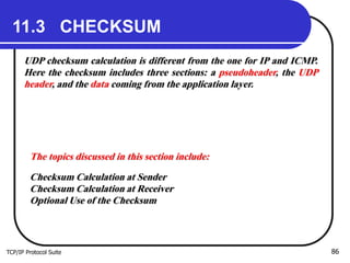 TCP/IP Protocol Suite 86
11.3 CHECKSUM
UDP checksum calculation is different from the one for IP and ICMP.
Here the checksum includes three sections: a pseudoheader, the UDP
header, and the data coming from the application layer.
The topics discussed in this section include:
Checksum Calculation at Sender
Checksum Calculation at Receiver
Optional Use of the Checksum
 