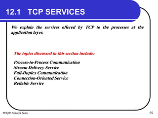 TCP/IP Protocol Suite 95
12.1 TCP SERVICES
We explain the services offered by TCP to the processes at the
application layer.
The topics discussed in this section include:
Process-to-Process Communication
Stream Delivery Service
Full-Duplex Communication
Connection-Oriented Service
Reliable Service
 