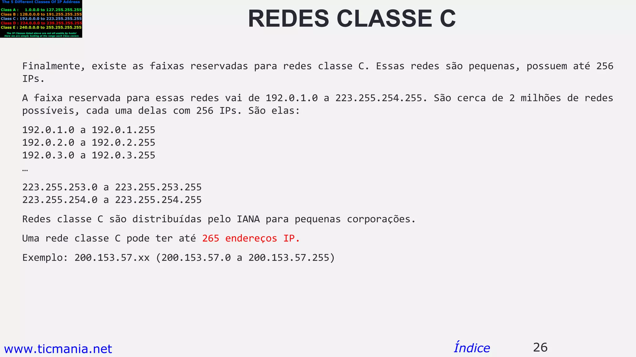 REDES CLASSE C
Finalmente, existe as faixas reservadas para redes classe C. Essas redes são pequenas, possuem até 256
IPs.
A faixa reservada para essas redes vai de 192.0.1.0 a 223.255.254.255. São cerca de 2 milhões de redes
possíveis, cada uma delas com 256 IPs. São elas:
192.0.1.0 a 192.0.1.255
192.0.2.0 a 192.0.2.255
192.0.3.0 a 192.0.3.255
…
223.255.253.0 a 223.255.253.255
223.255.254.0 a 223.255.254.255
Redes classe C são distribuídas pelo IANA para pequenas corporações.
Uma rede classe C pode ter até 265 endereços IP.
Exemplo: 200.153.57.xx (200.153.57.0 a 200.153.57.255)
26Índicewww.ticmania.net
 