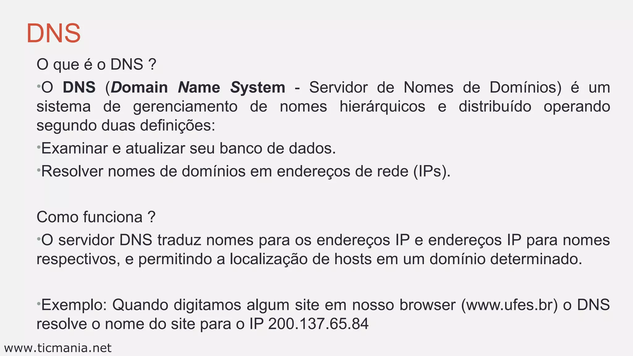 DNS
O que é o DNS ?
•O DNS (Domain Name System - Servidor de Nomes de Domínios) é um
sistema de gerenciamento de nomes hierárquicos e distribuído operando
segundo duas definições:
•Examinar e atualizar seu banco de dados.
•Resolver nomes de domínios em endereços de rede (IPs).
Como funciona ?
•O servidor DNS traduz nomes para os endereços IP e endereços IP para nomes
respectivos, e permitindo a localização de hosts em um domínio determinado.
•Exemplo: Quando digitamos algum site em nosso browser (www.ufes.br) o DNS
resolve o nome do site para o IP 200.137.65.84
www.ticmania.net
 