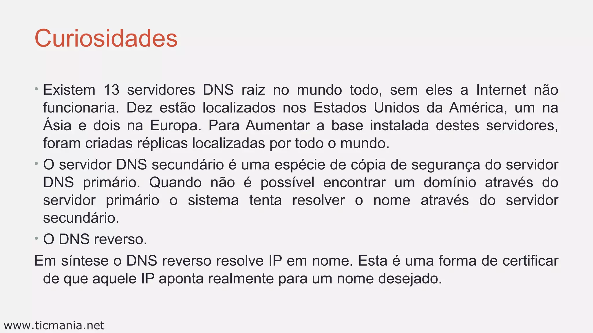 Curiosidades
• Existem 13 servidores DNS raiz no mundo todo, sem eles a Internet não
funcionaria. Dez estão localizados nos Estados Unidos da América, um na
Ásia e dois na Europa. Para Aumentar a base instalada destes servidores,
foram criadas réplicas localizadas por todo o mundo.
• O servidor DNS secundário é uma espécie de cópia de segurança do servidor
DNS primário. Quando não é possível encontrar um domínio através do
servidor primário o sistema tenta resolver o nome através do servidor
secundário.
• O DNS reverso.
Em síntese o DNS reverso resolve IP em nome. Esta é uma forma de certificar
de que aquele IP aponta realmente para um nome desejado.
www.ticmania.net
 