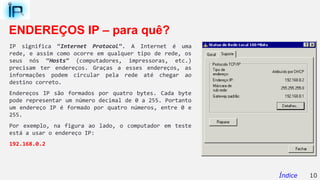 ENDEREÇOS IP – para quê?
IP significa “Internet Protocol”. A Internet é uma
rede, e assim como ocorre em qualquer tipo de rede, os
seus nós “Hosts” (computadores, impressoras, etc.)
precisam ter endereços. Graças a esses endereços, as
informações podem circular pela rede até chegar ao
destino correto.
Endereços IP são formados por quatro bytes. Cada byte
pode representar um número decimal de 0 a 255. Portanto
um endereço IP é formado por quatro números, entre 0 e
255.
Por exemplo, na figura ao lado, o computador em teste
está a usar o endereço IP:
192.168.0.2
10Índice
 