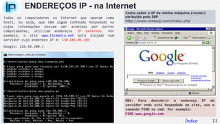 ENDEREÇOS IP - na Internet
Todos os computadores na Internet que operam como
hosts, ou seja, que têm algum conteúdo hospedado ou
cujas informações possam ser acedidas por outros
computadores, utilizam endereços IP externos. Por
exemplo, o site www.ticmania.net está alojado num
servidor cujo endereço IP é: 130.185.85.205
Google: 216.58.200.3
OBS: Para descobrir o endereço IP do
servidor onde está hospedado um site, usa o
comando PING na cmd. Por exemplo:
PING www.google.com
11Índice
Como saber o IP da minha máquina (router)
atribuído pelo ISP
http://www.omeuip.com/index.php
 