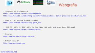 Webgrafia
• Protocolo TCP IP Classes IP
https://www.youtube.com/watch?v=GTwOOpWBSzM
http://www.firewall.cx/networking-topics/protocols/protocols-ip/165-protocols-ip-network-id.html
• Redes 2 IP, máscara de rede, gateway
https://www.youtube.com/watch?v=yLgansF_h1w
• TCPIP TCP, UDP, IP, ICMP, ARP, The Four layer DOD model and Seven layer OSI model
https://www.youtube.com/watch?v=0vbIqZPDrOY
• Máscaras
http://www.oav.net/mirrors/cidr.html
• Mostrar o meu IP
http://www.whatismyip.com
www.ticmania.net
 