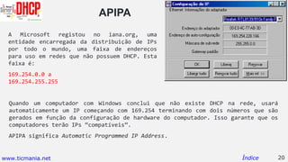APIPA
Quando um computador com Windows conclui que não existe DHCP na rede, usará
automaticamente um IP começando com 169.254 terminando com dois números que são
gerados em função da configuração de hardware do computador. Isso garante que os
computadores terão IPs “compatíveis”.
APIPA significa Automatic Programmed IP Address.
20Índice
A Microsoft registou no iana.org, uma
entidade encarregada da distribuição de IPs
por todo o mundo, uma faixa de endereços
para uso em redes que não possuem DHCP. Esta
faixa é:
169.254.0.0 a
169.254.255.255
www.ticmania.net
 
