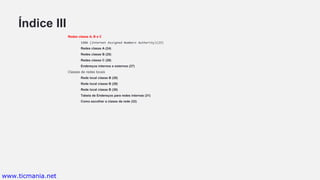 Índice III
Redes classe A, B e C
IANA (Internet Assigned Numbers Authority)(23)
Redes classe A (24)
Redes classe B (25)
Redes classe C (26)
Endereços internos e externos (27)
Classes de redes locais
Rede local classe B (28)
Rede local classe B (29)
Rede local classe B (30)
Tabela de Endereços para redes internas (31)
Como escolher a classe da rede (32)
www.ticmania.net
 