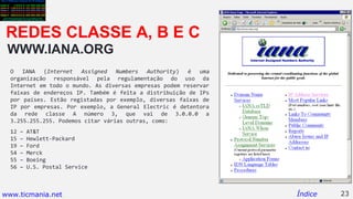 WWW.IANA.ORG
O IANA (Internet Assigned Numbers Authority) é uma
organização responsável pela regulamentação do uso da
Internet em todo o mundo. As diversas empresas podem reservar
faixas de endereços IP. Também é feita a distribuição de IPs
por países. Estão registadas por exemplo, diversas faixas de
IP por empresas. Por exemplo, a General Electric é detentora
da rede classe A número 3, que vai de 3.0.0.0 a
3.255.255.255. Podemos citar várias outras, como:
12 – AT&T
15 – Hewlett-Packard
19 – Ford
54 – Merck
55 – Boeing
56 – U.S. Postal Service
23Índice
REDES CLASSE A, B E C
www.ticmania.net
 