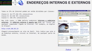ENDEREÇOS INTERNOS E EXTERNOS
Todos os IPs da Internet podem ser então divididos por classes:
Classe A: 16.777.256 IPs consecutivos
Classe B: 65.536 IPs consecutivos
Classe C: 256 IPs consecutivos
Nos três casos, o IANA definiu endereços internos e endereços
externos. Um endereço externo é aquele que pode ser “visto” por
qualquer computador ligado na Internet. Por exemplo, se digitar
no browser:
http://134.146.83.23
Chegará provavelmente ao site da Shell. Isto indica que este é
um endereço externo, visível na Internet, de qualquer parte do
mundo.
27Índice
 
