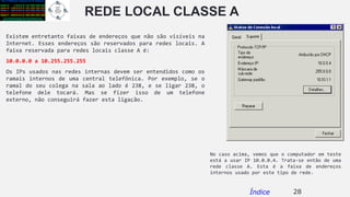 REDE LOCAL CLASSE A
Existem entretanto faixas de endereços que não são visíveis na
Internet. Esses endereços são reservados para redes locais. A
faixa reservada para redes locais classe A é:
10.0.0.0 a 10.255.255.255
Os IPs usados nas redes internas devem ser entendidos como os
ramais internos de uma central telefônica. Por exemplo, se o
ramal do seu colega na sala ao lado é 238, e se ligar 238, o
telefone dele tocará. Mas se fizer isso de um telefone
externo, não conseguirá fazer esta ligação.
28Índice
No caso acima, vemos que o computador em teste
está a usar IP 10.0.0.4. Trata-se então de uma
rede classe A. Esta é a faixa de endereços
internos usado por este tipo de rede.
 