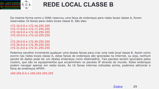 REDE LOCAL CLASSE B
Da mesma forma como o IANA reservou uma faixa de endereços para redes locais classe A, foram
reservadas 16 faixas para redes locais classe B. São elas:
172.16.0.0 a 172.16.255.255
172.17.0.0 a 172.17.255.255
172.18.0.0 a 172.18.255.255
172.19.0.0 a 172.19.255.255
…
172.29.0.0 a 172.29.255.255
172.30.0.0 a 172.30.255.255
172.31.0.0 a 172.31.255.255
Podemos escolher livremente qualquer uma destas faixas para criar uma rede local classe B. Assim como
ocorre nas redes locais classe A, estas faixas de endereços são ignoradas na Internet, ou seja, nenhum
pacote de dados pode ter um destes endereços como destinatário. Tais pacotes seriam ignorados pelos
routers, que são os equipamentos que encaminham os pacotes IP através do mundo. Estes endereços
podem navegar apenas em redes locais. Às 16 faixas internas indicadas acima, podemos adicionar a
faixa de endereços APIPA:
169.254.0.0 a 169.254.255.255
29Índice
 