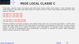 REDE LOCAL CLASSE C
30Índice
Finalmente, existem faixas reservadas pelo IANA para formar redes locais classe C. São indicadas para
redes pequenas, pois cada uma delas possui no máximo 256 IPs. Foram reservadas 256 faixas para redes
classe C. São elas:
192.168.0.0 a 192.168.0.255
192.168.1.0 a 192.168.1.255
192.168.2.0 a 192.168.2.255
…
192.168.254.0 a 192.168.254.255
192.168.255.0 a 192.168.255.255
Podemos escolher livremente qualquer uma destas faixas para criar uma rede local classe C. Assim como
ocorre nas redes locais classe A e B, estas faixas de endereços são ignoradas na Internet, ou seja, nenhum
pacote de dados pode ter um desses endereços como destinatário. Tais pacotes seriam ignorados pelos
routers, que são os equipamentos que encaminham os pacotes IP através do mundo. Estes endereços
podem navegar apenas em redes locais.
www.ticmania.net
 