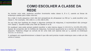 COMO ESCOLHER A CLASSE DA
REDE
Ao montar uma rede, podemos escolher livremente redes classe A, B e C, usando as faixas de
endereços usadas para redes internas.
Se a rede é muito pequena e tem não tem perspetivas de ultrapassar os 256 pc´s, pode escolher uma
classe C. Por exemplo, 192.168.0.1 a 192.168.0.255.
Se sua rede tem hipótese de chegar a algumas centenas de máquinas, é recomendável não começar
com classe C. Escolha então uma rede de classes A ou B.
Em qualquer caso pode sempre poderá escolher a rede interna classe A (10.0.0.0 a 10.255.255.255).
Apesar de comportar até 16 milhões de máquinas, funcionará igualmente se o número de máquinas for
pequeno. Podemos chegar ao cúmulo de ter uma rede com apenas dois pc´s, usando os endereços
10.0.0.1 e 10.0.0.2.
A vantagem em superdimensionar a classe é que não será preciso mudar endereços caso a rede um dia
venha a crescer.
32Índicewww.ticmania.net
 