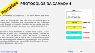 PROTOCOLOS DA CAMADA 4
4 encontramos os protocolos TCP e UDP. Ambos são muito
protocolo mais rápido, pois não utiliza controlo de erros a
transmitido. É indicado para transmissão de som e vídeo ao
ernet. Quando um pacote é perdido ou apresenta erro, não
retransmiti-lo, já que trata-se de uma transmissão ao vivo.
protocolo é mais demorado, e também mais seguro. A cada
smitido é feita uma conferência dos dados, seguida de
. Em caso de erro ou perda de dados, o pacote é
o. Este protocolo não se aplica para transmissões ao vivo,
ado para downloads, casos em que queremos que o ficheiro
a totalmente idêntico ao transmitido. A performance é menor,
ridade dos dados é garantida.
36Índice
Revisões
Revisões
www.ticmania.net
 