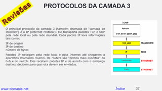 PROTOCOLOS DA CAMADA 3
O principal protocolo da camada 3 (também chamada de “camada de
Internet”) é o IP (Internet Protocol). Ele transporta pacotes TCP e UDP
pela rede local ou pela rede mundial. Cada pacote IP leva informações
tais como:
IP de origem
IP de destino
número de bytes
Pacotes IP navegam pela rede local e pela Internet até chegarem a
aparelhos chamados routers. Os routers são “primos mais espertos” do
hub e do switch. Eles recebem pacotes IP e de acordo com o endereço
destino, decidem para que rota devem ser enviados.
37Índice
Revisões
Revisões
www.ticmania.net
 