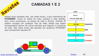 CAMADAS 1 E 2
Esteas duas camadas são, nas redes locais, o que chamamos de
ETHERNET. Inclui os cabos de rede, sujeitos a este padrão,
bem como conectores, as placas de rede e drivers. Pacotes IP
podem navegar em qualquer tipo de rede, desde que sejam
transportados dentro de outros pacotes que seguem o protocolo
da rede. Nas redes locais são pacotes (ou quadros) ETHERNET
que transportam pacotes IP.
38Índice
Revisões
Revisões
www.ticmania.net
 