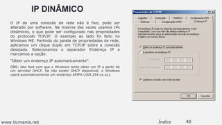 IP DINÂMICO
O IP de uma conexão de rede não é fixo, pode ser
alterado por software. Na maioria das vezes usamos IPs
dinâmicos, o que pode ser configurado nas propriedades
do protocolo TCP/IP. O exemplo ao lado foi feito no
Windows ME. Partindo do janela de propriedades de rede,
aplicamos um clique duplo em TCP/IP sobre a conexão
desejada. Selecionamos o separador Endereço IP e
marcamos a opção:
“Obter um endereço IP automaticamente”.
OBS: Isto fará com que o Windows tente obter um IP a partir de
um servidor DHCP. Se não existir DHCP disponível, o Windows
usará automaticamente um endereço APIPA (169.254.xx.xx).
40Índicewww.ticmania.net
 