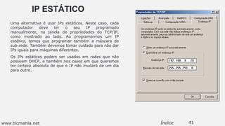 IP ESTÁTICO
Uma alternativa é usar IPs estáticos. Neste caso, cada
computador deve ter o seu IP programado
manualmente, na janela de propriedades do TCP/IP,
como mostrado ao lado. Ao programarmos um IP
estático, temos que programar também a máscara de
sub-rede. Também devemos tomar cuidado para não dar
IPs iguais para máquinas diferentes.
Os IPs estáticos podem ser usados em redes que não
possuem DHCP, e também nos casos em que queremos
ter certeza absoluta de que o IP não mudará de um dia
para outro.
41Índicewww.ticmania.net
 