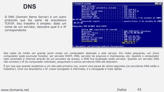 DNS
Nas redes de médio em grande porte existe um computador dedicado a este serviço. Em redes pequenas, um único
computador pode acumular funções: ser servidor DHCP, DNS, servidor de arquivos e impressoras, etc. Quando o computador
está conectado à Internet através de um provedor de acesso, o DNS fica localizado neste servidor. Quando um servidor DNS
não conhece o IP do computador solicitado, perguntará a outros servidores DNS até descobrir.
É por isso que quando acedemos a um site pela primeira vez, ocorre uma pausa de vários segundos (os servidores DNS estão a
trabalhar). Uma vez descoberto o IP, nosso navegador é informado, e a navegação é mais rápida.
43Índice
O DNS (Domain Name Server) é um outro
protocolo que faz parte da arquitetura
TCP/IP. Seu trabalho é simples: dado um
nome de um servidor, descobre qual é o IP
correspondente.
www.ticmania.net
 