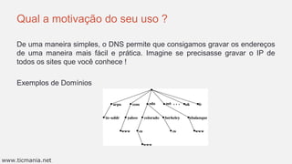 Qual a motivação do seu uso ?
De uma maneira simples, o DNS permite que consigamos gravar os endereços
de uma maneira mais fácil e prática. Imagine se precisasse gravar o IP de
todos os sites que você conhece !
Exemplos de Domínios
www.ticmania.net
 