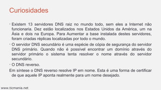 Curiosidades
• Existem 13 servidores DNS raiz no mundo todo, sem eles a Internet não
funcionaria. Dez estão localizados nos Estados Unidos da América, um na
Ásia e dois na Europa. Para Aumentar a base instalada destes servidores,
foram criadas réplicas localizadas por todo o mundo.
• O servidor DNS secundário é uma espécie de cópia de segurança do servidor
DNS primário. Quando não é possível encontrar um domínio através do
servidor primário o sistema tenta resolver o nome através do servidor
secundário.
• O DNS reverso.
Em síntese o DNS reverso resolve IP em nome. Esta é uma forma de certificar
de que aquele IP aponta realmente para um nome desejado.
www.ticmania.net
 