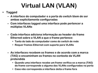 Virtual LAN (VLAN)
• Tagged
– A interface do computador e a porta do switch têem de ser
ambas explicitamente configuradas
– Com interfaces tagged uma interface pode pertencer a
múltiplas VLANs
– Cada interface adiciona informação ao header do frame
Ethernet sobre a VLAN a que o frame pertence:
• Tanto do lado do computador como do switch de rede
• Requer frames Ethernet com suporte para VLANs

– As interfaces recebem os frames e de acordo com a marca
(TAG) e encaminham os frames no contexto da VLAN
pretendida
• Quando uma interface recebe um frame verifica se a marca (TAG)
do frame corresponde a alguma das VLANs configuradas na porta
• Caso não corresponda a interface deita o frame fora

 