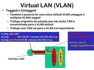 Virtual LAN (VLAN)
• Tagged e Untagged
– Também é possível ter uma única default VLAN untagged e
múltiplas VLANs tagged
– Tráfego originário da estação que não tenha TAG é
encaminhado para a VLAN default
– Tráfego com TAG vai para a VLAN correspondente
Interface vlan 21
tagg GigabitEthernet 1

vconfig add eth0 21
ifconfig eth0.21 193.139.66.1 netmask 255.255.255.0 up
ifconfig eth0 10.34.210.98 netmask 255.255.0.0 up

Interface vlan 57
untagg GigabitEthernet
Gi1

VLAN 57

VLAN 21

Interface eth0

 