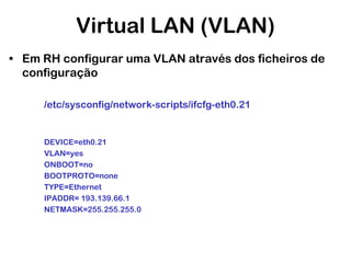 Virtual LAN (VLAN)
• Em RH configurar uma VLAN através dos ficheiros de
configuração
/etc/sysconfig/network-scripts/ifcfg-eth0.21

DEVICE=eth0.21
VLAN=yes
ONBOOT=no
BOOTPROTO=none
TYPE=Ethernet
IPADDR= 193.139.66.1
NETMASK=255.255.255.0

 