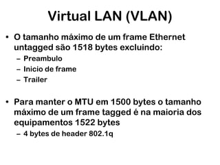 Virtual LAN (VLAN)
• O tamanho máximo de um frame Ethernet
untagged são 1518 bytes excluindo:
– Preambulo
– Inicio de frame
– Trailer

• Para manter o MTU em 1500 bytes o tamanho
máximo de um frame tagged é na maioria dos
equipamentos 1522 bytes
– 4 bytes de header 802.1q

 