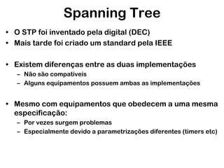 Spanning Tree
• O STP foi inventado pela digital (DEC)
• Mais tarde foi criado um standard pela IEEE
• Existem diferenças entre as duas implementações
– Não são compativeis
– Alguns equipamentos possuem ambas as implementações

• Mesmo com equipamentos que obedecem a uma mesma
especificação:
– Por vezes surgem problemas
– Especialmente devido a parametrizações diferentes (timers etc)

 