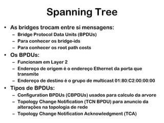 Spanning Tree
• As bridges trocam entre si mensagens:
– Bridge Protocol Data Units (BPDUs)
– Para conhecer os bridge-ids
– Para conhecer os root path costs

• Os BPDUs:
– Funcionam em Layer 2
– Endereço de origem é o endereço Ethernet da porta que
transmite
– Endereço de destino é o grupo de multicast 01:80:C2:00:00:00

• Tipos de BPDUs:
– Configuration BPDUs (CBPDUs) usados para calculo da arvore
– Topology Change Notification (TCN BPDU) para anuncio da
alterações na topologia de rede
– Topology Change Notification Acknowledgment (TCA)

 