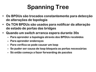 Spanning Tree
• Os BPDUs são trocados constantemente para detecção
de alterações de topologia
• Os TCN BPDUs são usados para notificar da alteração
de estado de portas das bridges
• Quando um switch arranca espera durante 30s
–
–
–
–
–

Para aprender a topologia através dos BPDUs recebidos
Para aprender endereços
Para verifica se pode causar um loop
Se puder ser causa de loop bloqueia as portas necessárias
Só então começa a fazer forwarding de pacotes

 